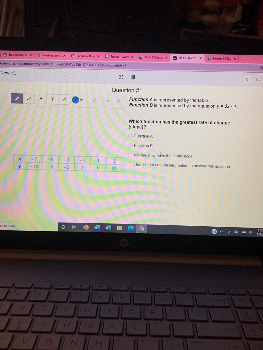 O Dashboard | K x
O Presentation S x
C Executive Bran x
Tubbo - Twitch x
9 Math 8: Sectio X
W Unit 4: Do No X
8 Lesson 4.1 Die x
tudent.desmos.com/activitybuilder/student/6047ed43b1f7f536e2811468#screenldx=1
Now #1
国
1 of
Question #1
Function A is represented by the table.
Function B is represented by the equation y = 3x - 4.
T
Which function has the greatest rate of change
(slope)?
O Function A
O Function B
Neither, they häve the same slope
-7
-5
-3
-1
3
There is not enough information to answer this question.
-10
-6
-2
10
re to search
2:52
1 di
3/9/2
Y
J.
MI
