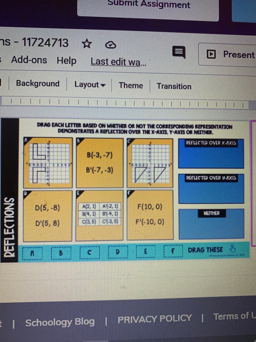 Submit Assignment
ns - 11724713 @
DPresent
s Add-ons
Help
Last edit wa...
Background
Layout
Theme
Transition
1.
||| |
1.
||| |
DRAG EACH LETTER BASED ON WHETHER OR NOT THE CORRESPONDING REPRESENTATION
DEMONSTRATES A REFLECTION
VER THE X-AXIS. Y-AXIS OR NEITHER.
REFLECTED OVER X-AXIS
B(-3, -7)
B'(-7,-3)
REFLECTED OVER Y-AXIS
A(2, 1) A(-2, 1)
B(4, 1) BY-4, 1)
(3, 5) C(-3, 5)
D(5, -8)
F(10, 0)
NEITHER
D'(5, 8)
F'(-10, 0)
DRAG THESE 5
Schoology Blog | PRIVACY POLICY | Terms of U
REFLECTIONS
