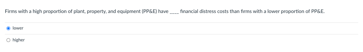 Firms with a high proportion of plant, property, and equipment (PP&E) have
O lower
O higher
financial distress costs than firms with a lower proportion of PP&E.