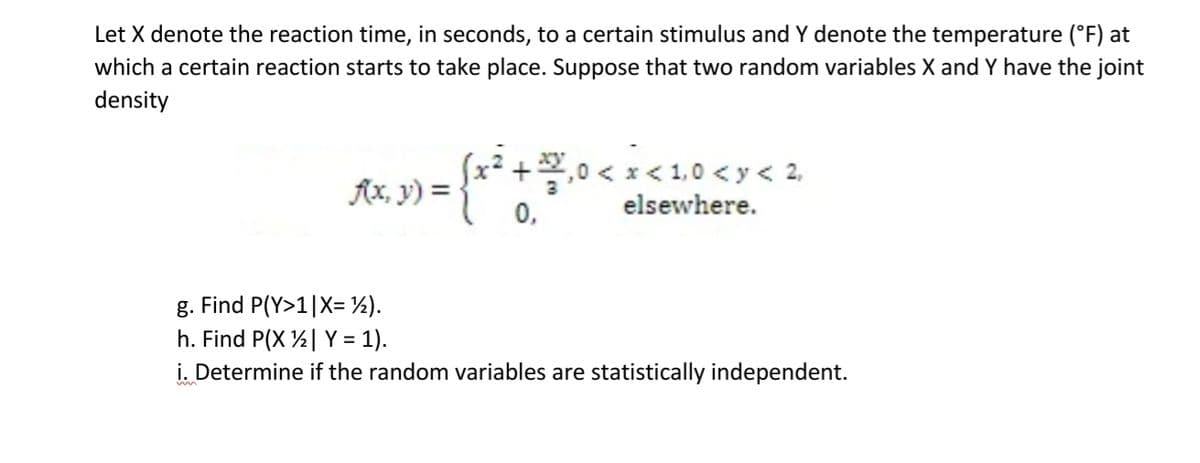 Let X denote the reaction time, in seconds, to a certain stimulus and Y denote the temperature (°F) at
which a certain reaction starts to take place. Suppose that two random variables X and Y have the joint
density
{ x ² + 3
f(x, y) =
₁0<x< 1,0 <y< 2₁
elsewhere.
0,
g. Find P(Y>1|X= ½).
h. Find P(X | Y = 1).
i. Determine if the random variables are statistically independent.