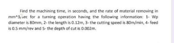 Find the machining time, in seconds, and the rate of material removing in
mm^3, sec for a turning operation having the following information: 1- Wp
diameter is 80mm, 2- the length is 0.12m, 3- the cutting speed is 80m/min, 4- feed
is 0.5 mm/rev and 5- the depth of cut is 0.002m.
