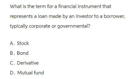 What is the term for a financial instrument that
represents a loan made by an investor to a borrower,
typically corporate or governmental?
A. Stock
B. Bond
C. Derivative
D. Mutual fund