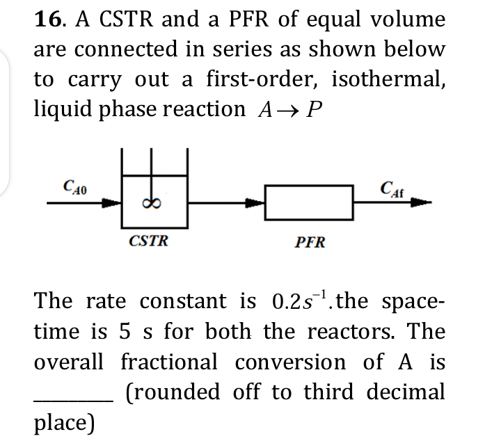 16. A CSTR and a PFR of equal volume
are connected in series as shown below
to carry out a first-order, isothermal,
liquid phase reaction A→ P
C40
8
place)
CSTR
PFR
CAf
The rate constant is 0.2s¹.the space-
time is 5 s for both the reactors. The
overall fractional conversion of A is
(rounded off to third decimal