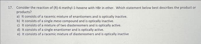 17. Consider the reaction of (R)-4-methyl-1-hexene with HBr in ether. Which statement below best describes the product or
products?
a) It consists of a racemic mixture of enantiomers and is optically inactive.
b) It consists of a single meso compound and is optically inactive.
c) It consists of a mixture of two diastereomers and is optically active.
d) It consists of a single enantiomer and is optically active.
e) It consists of a racemic mixture of diastereomers and is optically inactive