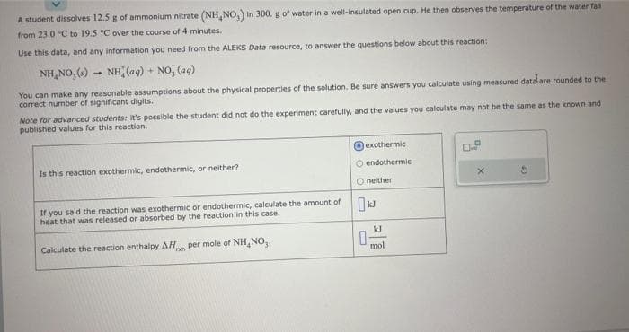 A student dissolves 12.5 g of ammonium nitrate (NH,NO,) in 300. g of water in a well-insulated open cup. He then observes the temperature of the water fall
from 23.0 °C to 19.5 °C over the course of 4 minutes.
Use this data, and any information you need from the ALEKS Data resource, to answer the questions below about this reaction:
NH NO,(s)
NH(aq) + NO₂ (aq)
You can make any reasonable assumptions about the physical properties of the solution. Be sure answers you calculate using measured data are rounded to the
correct number of significant digits.
Note for advanced students: it's possible the student did not do the experiment carefully, and the values you calculate may not be the same as the known and
published values for this reaction.
Is this reaction exothermic, endothermic, or neither?
If you said the reaction was exothermic or endothermic, calculate the amount of
heat that was released or absorbed by the reaction in this case.
Calculate the reaction enthalpy AH per mole of NH, NO,.
ron
exothermic
O endothermic
O neither
kJ
0
mol