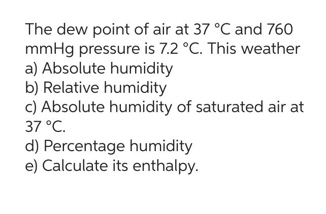 The dew point of air at 37 °C and 760
mmHg pressure is 7.2 °C. This weather
a) Absolute humidity
b) Relative humidity
c) Absolute humidity of saturated air at
37 °C.
d) Percentage humidity
e) Calculate its enthalpy.