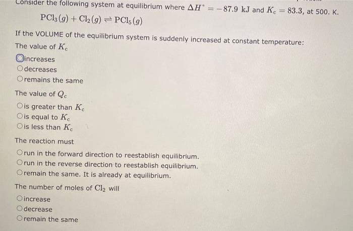 Consider the following system at equilibrium where AH = -87.9 kJ and Ke
PC13 (g) + Cl₂ (g) → PC15 (9)
If the VOLUME of the equilibrium system is suddenly increased at constant temperature:
The value of Ke
Oincreases
decreases
remains the same
The value of Qc
Ois greater than Ke
O is equal to Ke
Ois less than Ke
The reaction must
Orun in the forward direction to reestablish equilibrium.
Orun in the reverse direction to reestablish equilibrium.
Oremain the same. It is already at equilibrium.
= 83.3, at 500. K.
The number of moles of Cl₂ will
O increase
decrease
O remain the same