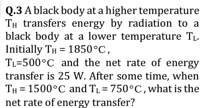 Q.3 A black body at a higher temperature
Tí transfers energy by radiation to a
black body at a lower temperature TL.
Initially TÂ = 1850°C,
TL=500°C and the net rate of energy
transfer is 25 W. After some time, when
TH= 1500°C and T₁ = 750°C, what is the
net rate of energy transfer?