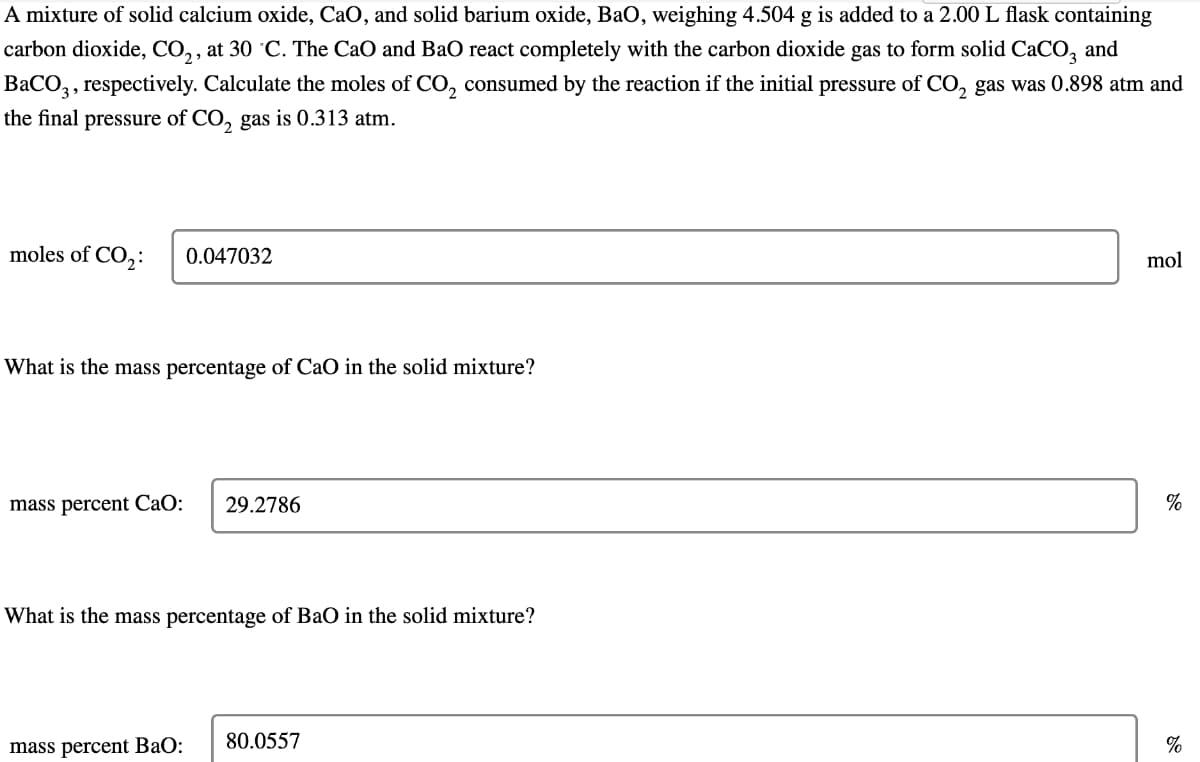 A mixture of solid calcium oxide, CaO, and solid barium oxide, BaO, weighing 4.504 g is added to a 2.00 L flask containing
carbon dioxide, CO₂, at 30 °C. The CaO and BaO react completely with the carbon dioxide gas to form solid CaCO3 and
BaCO3, respectively. Calculate the moles of CO₂ consumed by the reaction if the initial pressure of CO₂ gas was 0.898 atm and
the final pressure of CO₂ gas is 0.313 atm.
moles of CO₂:
0.047032
What is the mass percentage of CaO in the solid mixture?
mass percent CaO: 29.2786
What is the mass percentage of BaO in the solid mixture?
mass percent BaO:
80.0557
mol
%
%