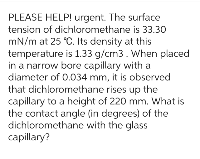 PLEASE HELP! urgent. The surface
tension of dichloromethane
is 33.30
mN/m at 25 °C. Its density at this
temperature is 1.33 g/cm3. When placed
in a narrow bore capillary with a
diameter of 0.034 mm, it is observed
that dichloromethane rises up the
capillary to a height of 220 mm. What is
the contact angle (in degrees) of the
dichloromethane with the glass
capillary?