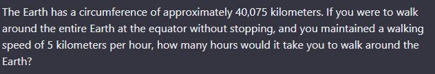 The Earth has a circumference of approximately 40,075 kilometers. If you were to walk
around the entire Earth at the equator without stopping, and you maintained a walking
speed of 5 kilometers per hour, how many hours would it take you to walk around the
Earth?
