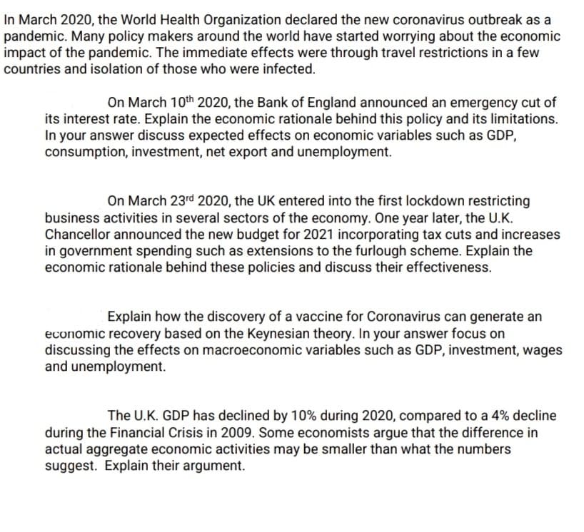 In March 2020, the World Health Organization declared the new coronavirus outbreak as a
pandemic. Many policy makers around the world have started worrying about the economic
impact of the pandemic. The immediate effects were through travel restrictions in a few
countries and isolation of those who were infected.
On March 10th 2020, the Bank of England announced an emergency cut of
its interest rate. Explain the economic rationale behind this policy and its limitations.
In your answer discuss expected effects on economic variables such as GDP,
consumption, investment, net export and unemployment.
On March 23rd 2020, the UK entered into the first lockdown restricting
business activities in several sectors of the economy.. One year later, the U.K.
Chancellor announced the new budget for 2021 incorporating tax cuts and increases
in government spending such as extensions to the furlough scheme. Explain the
economic rationale behind these policies and discuss their effectiveness.
Explain how the discovery of a vaccine for Coronavirus can generate an
economic recovery based on the Keynesian theory. In your answer focus on
discussing the effects on macroeconomic variables such as GDP, investment, wages
and unemployment.
The U.K. GDP has declined by 10% during 2020, compared to a 4% decline
during the Financial Crisis in 2009. Some economists argue that the difference in
actual aggregate economic activities may be smaller than what the numbers
suggest. Explain their argument.
