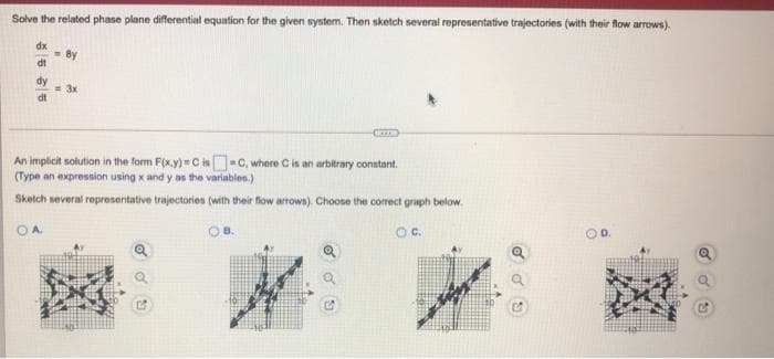 Solve the related phase plane differential equation for the given system. Then sketch several representative trajectories (with their flow arrows).
dx
By
dt
dy
3x
dt
C
An implicit solution in the form F(x.y)- C is-C, where Cis an arbitrary constant.
(Type an expression using x and y as the variables.)
Sketch several representative trajectories (with their flow arrows). Choose the correct graph below.
OA
OB.
Oc.
OD.
