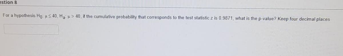 estion 8
For a hypothesis Ho: µ< 40, Ha: > 40, if the cumulative probability that corresponds to the test statistic z is 0.9871, what is the p-value? Keep four decimal places
