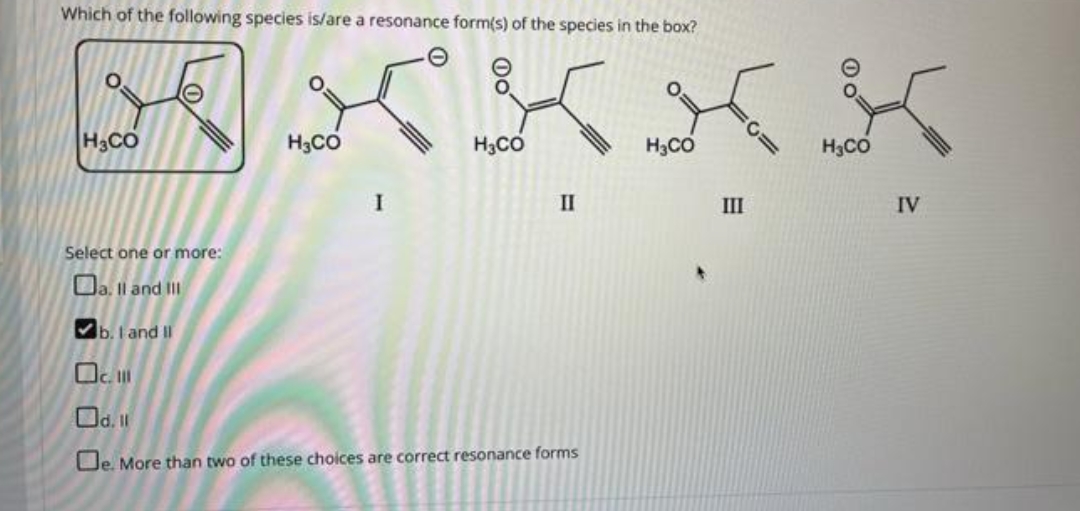 Which of the following species is/are a resonance form(s) of the species in the box?
H3CO
H3CO
H3CO
H3CO
H3CO
II
III
IV
Select one or more:
O. Il and II
Vb. I and II
Od. 1l
De. More than two of these choices are correct resonance forms
