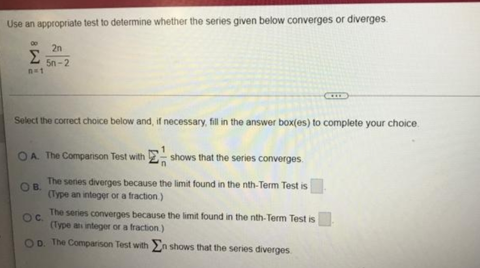 Use an appropriate test to determine whether the series given below converges or diverges.
2n
Σ
5n-2
n=1
Select the correct choice below and, if necessary, fill in the answer box(es) to complete your choice.
OA. The Comparison Test with
shows that the series converges.
The series diverges because the limit found in the nth-Term Test is
OB.
(Type an integer or a fraction.)
The series converges because the limit found in the nth-Term Test is
Oc.
(Type ati integer or a fraction.)
OD. The Comparison Test with n shows that the series diverges.
