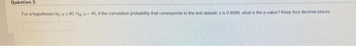 Question 3
For a bypothesis Ho s 40, Ha 40, if the cumulative probablity that corresponds to te test statistic z is 0. 8569, what is the p-value? Keep four decimal places
