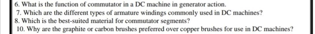 6. What is the function of commutator in a DC machine in generator action.
7. Which are the different types of armature windings commonly used in DC machines?
8. Which is the best-suited material for commutator segments?
10. Why are the graphite or carbon brushes preferred over copper brushes for use in DC machines?
