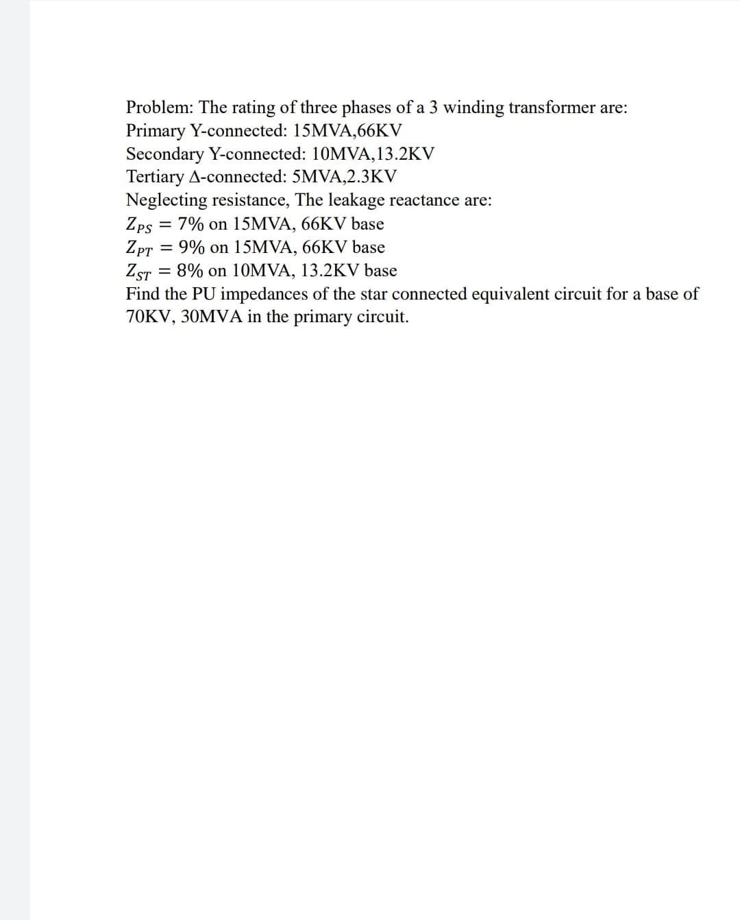 Problem: The rating of three phases of a 3 winding transformer are:
Primary Y-connected: 15MVA,66KV
Secondary Y-connected: 10MVA,13.2KV
Tertiary A-connected: 5MVA,2.3KV
Neglecting resistance, The leakage reactance are:
Zps = 7% on 15MVA, 66KV base
Zpr
= 9% on 15MVA, 66KV base
ZST
Find the PU impedances of the star connected equivalent circuit for a base of
70KV, 30MVA in the primary circuit.
8% on 10MVA, 13.2KV base
