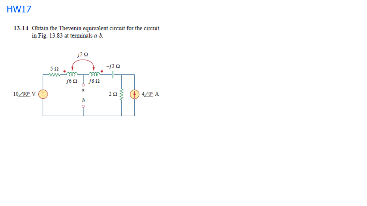 HW17
13.14 Obtain the Thevenin equivalent circuit for the circuit
in Fig. 13.83 at terminals a-b.
j22
-j32
H
j8 N
50
ll
ll
j6Q
a
10/90° V
4/0° A
