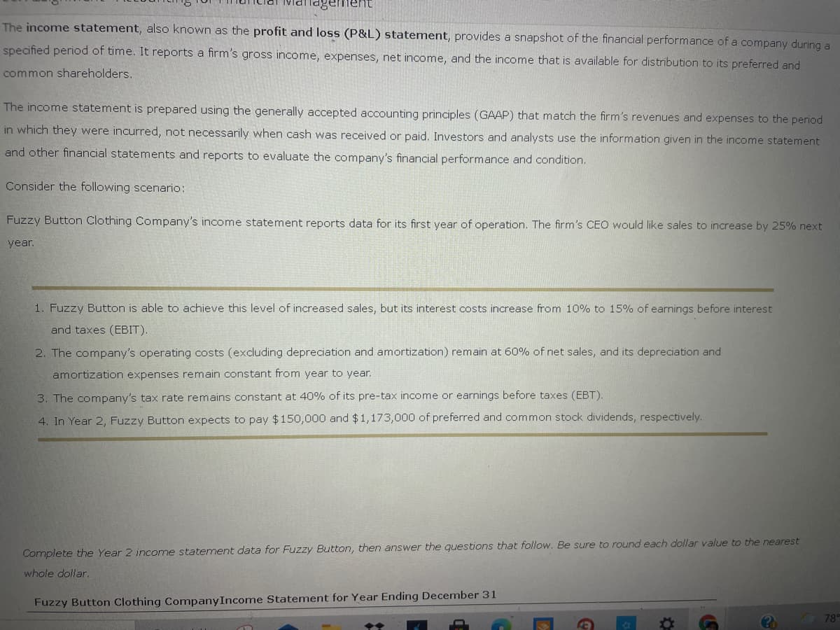 Management
The income statement, also known as the profit and loss (P&L) statement, provides a snapshot of the financial performance of a company during a
specified period of time. It reports a firm's gross income, expenses, net income, and the income that is available for distribution to its preferred and
common shareholders.
The income statement is prepared using the generally accepted accounting principles (GAAP) that match the firm's revenues and expenses to the period
in which they were incurred, not necessarily when cash was received or paid. Investors and analysts use the information given in the income statement
and other financial statements and reports to evaluate the company's financial performance and condition.
Consider the following scenario:
Fuzzy Button Clothing Company's income statement reports data for its first year of operation. The firm's CEO would like sales to increase by 25% next
year.
1. Fuzzy Button is able to achieve this level of increased sales, but its interest costs increase from 10% to 15% of earnings before interest
and taxes (EBIT).
2. The company's operating costs (excluding depreciation and amortization) remain at 60% of net sales, and its depreciation and
amortization expenses remain constant from year to year.
3. The company's tax rate remains constant at 40% of its pre-tax income or earnings before taxes (EBT).
4. In Year 2, Fuzzy Button expects to pay $150,000 and $1,173,000 of preferred and common stock dividends, respectively.
Complete the Year 2 income statement data for Fuzzy Button, then answer the questions that follow. Be sure to round each dollar value to the nearest
whole dollar.
Fuzzy Button Clothing CompanyIncome Statement for Year Ending December 31
78°
