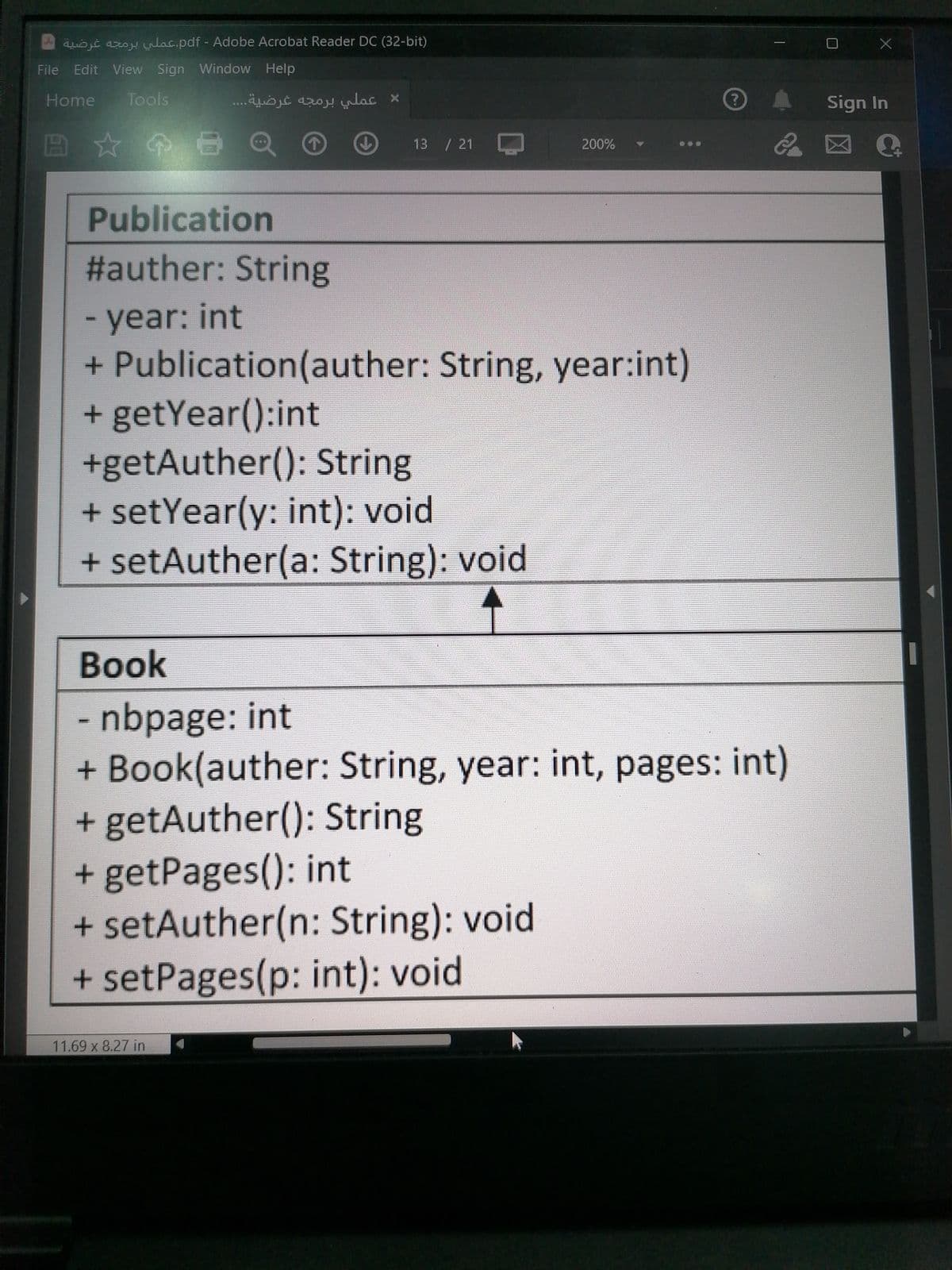 ojt azo .pdf - Adobe Acrobat Reader DC (32-bit)
File
Edit View Sign Window Help
Home
Tools
عملي برمجه غرضية. . . .
Sign In
13 / 21
200%
Publication
2auther: String
- year: int
+ Publication(auther: String, year:int)
+ getYear():int
+getAuther(): String
+ setYear(y: int): void
+ setAuther(a: String): void
Book
- nbpage: int
+ Book(auther: String, year: int, pages: int)
+ getAuther(): String
+ getPages(): int
+ setAuther(n: String): void
+ setPages(p: int): void
11.69 x 8.27 in
