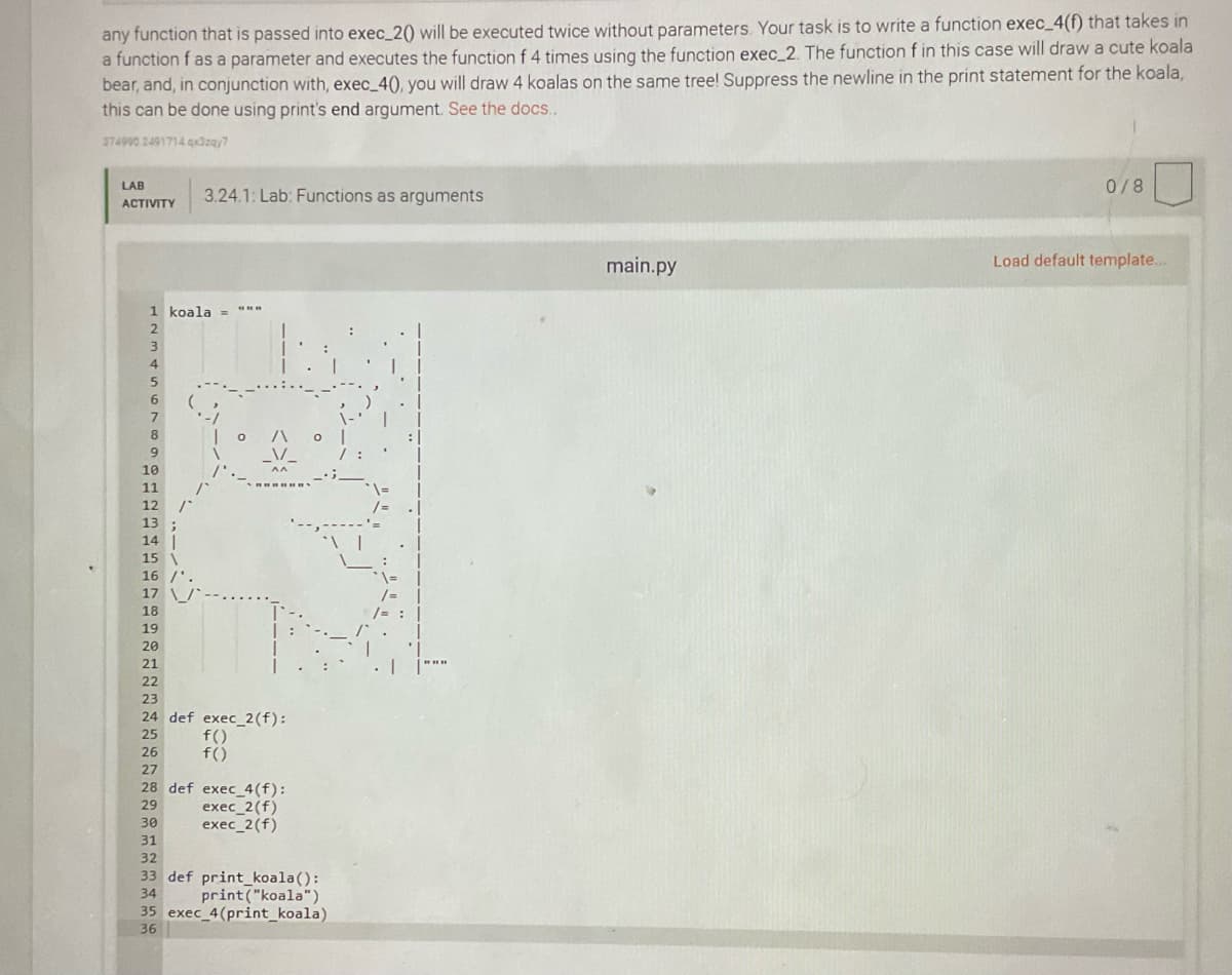 any function that is passed into exec_2() will be executed twice without parameters. Your task is to write a function exec_4(f) that takes in
a function f as a parameter and executes the function f 4 times using the function exec_2. The function f in this case will draw a cute koala
bear, and, in conjunction with, exec_4(), you will draw 4 koalas on the same tree! Suppress the newline in the print statement for the koala,
this can be done using print's end argument. See the docs.
374990 2491714 qx3zay7
LAB
0/8
3.24.1: Lab: Functions as arguments
АCTIVITY
main.py
Load default template..
1 koala
2
4.
6
7
10
11
12
13
14
15
16
17
18
19
20
21
22
23
24 def exec_2(f):
f()
f()
25
26
27
28 def exec_4(f):
exec_2(f)
exec_2(f)
29
30
31
32
33 def print_koala():
34
print ("koala")
35 exec 4(print_koala)
36
