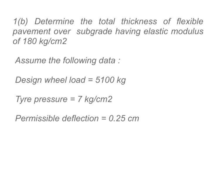 1(b) Determine the total thickness of flexible
pavement over subgrade having elastic modulus
of 180 kg/cm2
Assume the following data :
Design wheel load = 5100 kg
Tyre pressure = 7 kg/cm2
Permissible deflection = 0.25 cm
