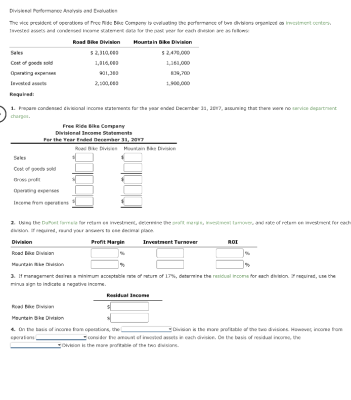 Divisional Performance Analysis and Evaluation
The vice president of operations of Free Ride Bike Company is evaluating the performance of two divisions organized as investment centers.
Invested assets and condensed income statement data for the past year for each division are as follows:
Mountain Bike Division
$ 2,470,000
1,161,000
Sales
Cost of goods sold
Operating expenses
Invested assets
Required:
Road Bike Division
$ 2,310,000
1,016,000
901,300
2,100,000
1. Prepare condensed divisional income statements for the year ended December 31, 2017, assuming that there were no service department
charges.
Free Ride Bike Company
Divisional Income Statements
For the Year Ended December 31, 20Y7
Sales
Cost of goods sold
Gross profit
Operating expenses
Income from operations
Road Bike Division Mountain Bike Division
839,700
1,900,000
2. Using the DuPont formula for return on investment, determine the profit margin, investment turnover, and rate of return on investment for each
division. If required, round your answers to one decimal place.
Division
Profit Margin
Road Bike Division
%
Investment Turnover
Residual Income
Road Bike Division
Mountain Bike Division
4. On the basis of income from operations, the
operations
ROI
Mountain Bike Division
3. If management desires a minimum acceptable rate of return of 17%, determine the residual income for each division. If required, use the
minus sign to indicate a negative income.
%
Division is the more profitable of the two divisions. However, income from
consider the amount of invested assets in each division. On the basis of residual income, the
Division is the more profitable of the two divisions.