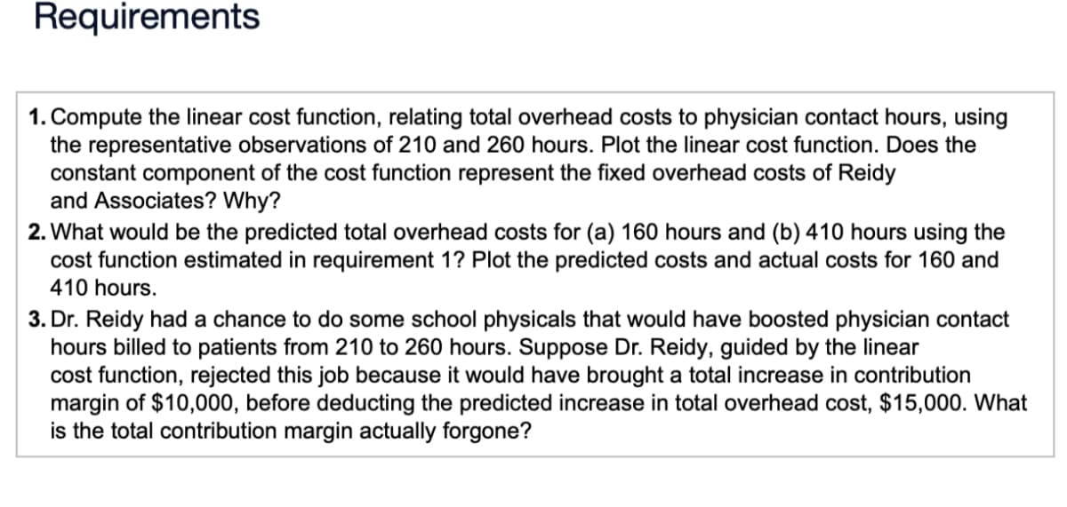 Requirements
1. Compute the linear cost function, relating total overhead costs to physician contact hours, using
the representative observations of 210 and 260 hours. Plot the linear cost function. Does the
constant component of the cost function represent the fixed overhead costs of Reidy
and Associates? Why?
2. What would be the predicted total overhead costs for (a) 160 hours and (b) 410 hours using the
cost function estimated in requirement 1? Plot the predicted costs and actual costs for 160 and
410 hours.
3. Dr. Reidy had a chance to do some school physicals that would have boosted physician contact
hours billed to patients from 210 to 260 hours. Suppose Dr. Reidy, guided by the linear
cost function, rejected this job because it would have brought a total increase in contribution
margin of $10,000, before deducting the predicted increase in total overhead cost, $15,000. What
is the total contribution margin actually forgone?