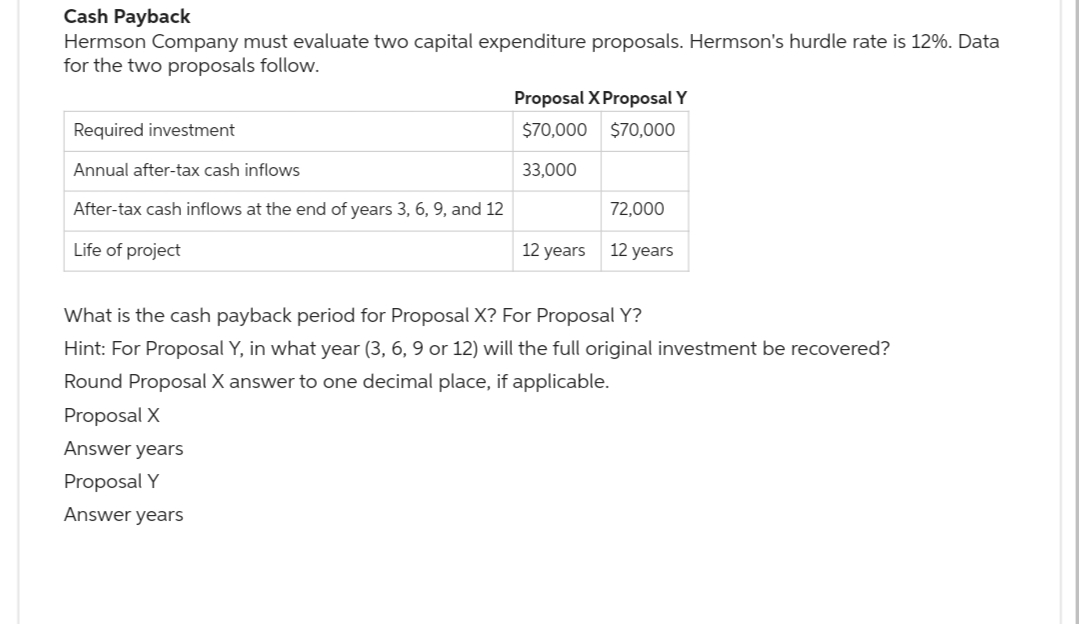 Cash Payback
Hermson Company must evaluate two capital expenditure proposals. Hermson's hurdle rate is 12%. Data
for the two proposals follow.
Required investment
Annual after-tax cash inflows
After-tax cash inflows at the end of years 3, 6, 9, and 12
Life of project
Proposal X Proposal Y
$70,000
$70,000
33,000
Proposal X
Answer years
Proposal Y
Answer years
12 years
72,000
12 years
What is the cash payback period for Proposal X? For Proposal Y?
Hint: For Proposal Y, in what year (3, 6, 9 or 12) will the full original investment be recovered?
Round Proposal X answer to one decimal place, if applicable.