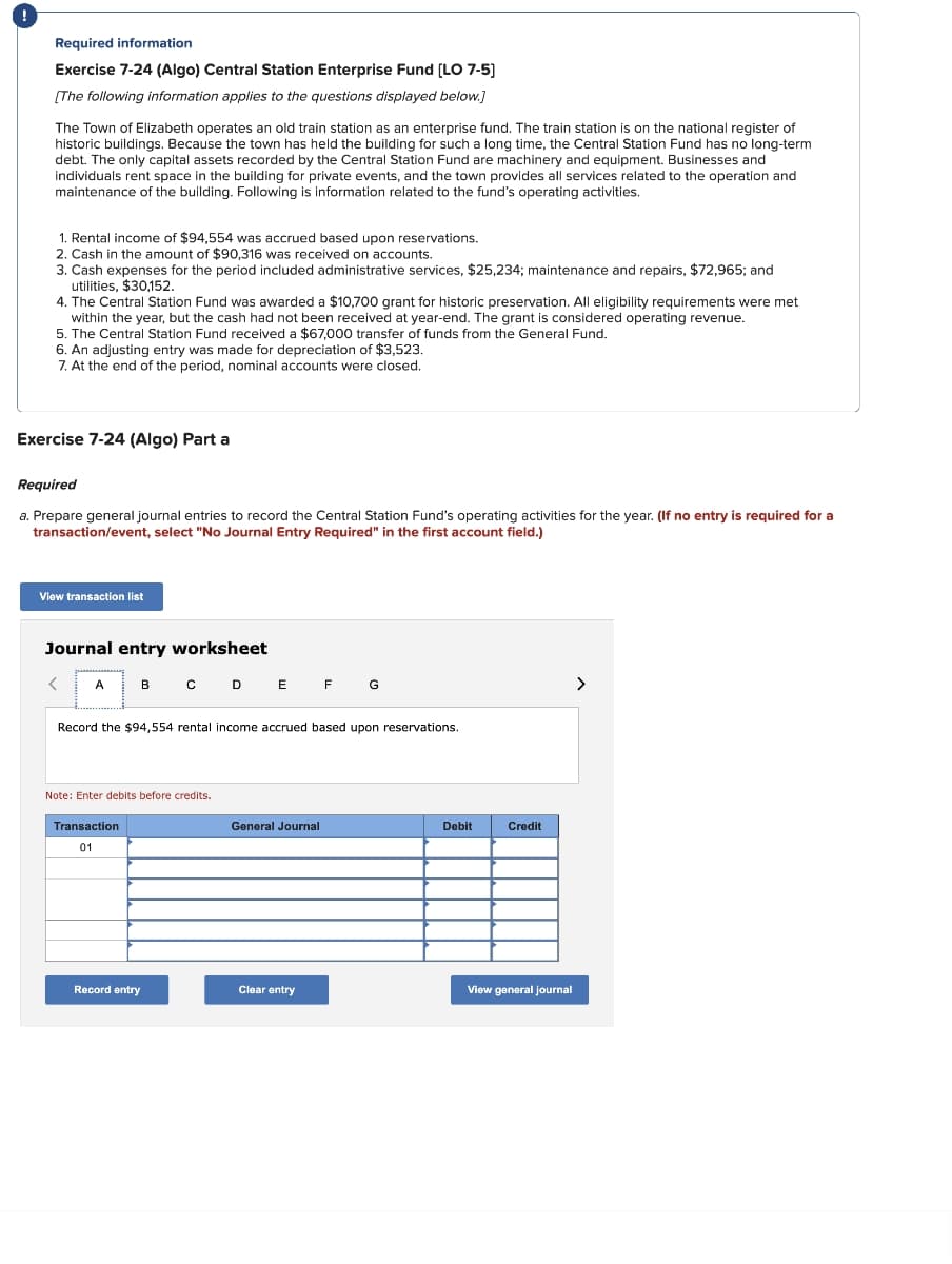 Required information
Exercise 7-24 (Algo) Central Station Enterprise Fund [LO 7-5]
[The following information applies to the questions displayed below.]
The Town of Elizabeth operates an old train station as an enterprise fund. The train station is on the national register of
historic buildings. Because the town has held the building for such a long time, the Central Station Fund has no long-term
debt. The only capital assets recorded by the Central Station Fund are machinery and equipment. Businesses and
individuals rent space in the building for private events, and the town provides all services related to the operation and
maintenance of the building. Following is information related to the fund's operating activities.
1. Rental income of $94,554 was accrued based upon reservations.
2. Cash in the amount of $90,316 was received on accounts.
3. Cash expenses for the period included administrative services, $25,234; maintenance and repairs, $72,965; and
utilities, $30,152.
4. The Central Station Fund was awarded a $10,700 grant for historic preservation. All eligibility requirements were met
within the year, but the cash had not been received at year-end. The grant is considered operating revenue.
5. The Central Station Fund received a $67,000 transfer of funds from the General Fund.
6. An adjusting entry was made for depreciation of $3,523.
7. At the end of the period, nominal accounts were closed.
Exercise 7-24 (Algo) Part a
Required
a. Prepare general journal entries to record the Central Station Fund's operating activities for the year. (If no entry is required for a
transaction/event, select "No Journal Entry Required" in the first account field.)
View transaction list
Journal entry worksheet
<
A
B C D E F G
Record the $94,554 rental income accrued based upon reservations.
Note: Enter debits before credits.
Transaction
01
Record entry
General Journal
Clear entry
Debit
Credit
View general journal
>