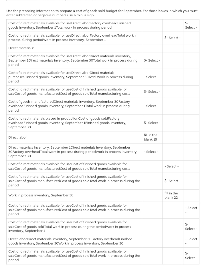 Use the preceding information to prepare a cost of goods sold budget for September. For those boxes in which you must
enter subtracted or negative numbers use a minus sign.
Cost of direct materials available for useDirect laborFactory overhead Finished
goods inventory, September 1Total work in process during period
Cost of direct materials available for useDirect laborFactory overhead Total work in
process during periodWork in process inventory, September 1
Direct materials:
Cost of direct materials available for useDirect laborDirect materials inventory,
September 1Direct materials inventory, September 30Total work in process during
period
Cost of direct materials available for useDirect laborDirect materials
purchasesFinished goods inventory, September 30Total work in process during
period
Cost of direct materials available for useCost of finished goods available for
saleCost of goods manufactured Cost of goods sold Total manufacturing costs
Cost of goods manufactured Direct materials inventory, September 30Factory
overheadFinished goods inventory, September 1Total work in process during
period
Cost of direct materials placed in production Cost of goods soldFactory
overhead Finished goods inventory, September 1Finished goods inventory,
September 30
Direct labor
Direct materials inventory, September 1Direct materials inventory, September
30Factory overhead Total work in process during periodWork in process inventory,
September 30
Cost of direct materials available for useCost of finished goods available for
saleCost of goods manufactured Cost of goods sold Total manufacturing costs
Cost of direct materials available for useCost of finished goods available for
saleCost of goods manufactured Cost of goods sold Total work in process during the
period
Work in process inventory, September 30
Cost of direct materials available for useCost of finished goods available for
saleCost of goods manufacturedCost of goods sold Total work in process during the
period
Cost of direct materials available for useCost of finished goods available for
saleCost of goods sold Total work in process during the periodWork in process
inventory, September 1
Direct laborDirect materials inventory, September 30Factory overheadFinished
goods inventory, September 30Work in process inventory, September 30
Cost of direct materials available for useCost of finished goods available for
saleCost of goods manufactured Cost of goods sold Total work in process during the
period
$- Select -
- Select -
$- Select -
- Select -
$- Select -
fill in the
blank 15
- Select -
$- Select -
- Select -
$- Select -
fill in the
blank 22
$-
Select -
- Select
$-
Select -
- Select
$-
Select -