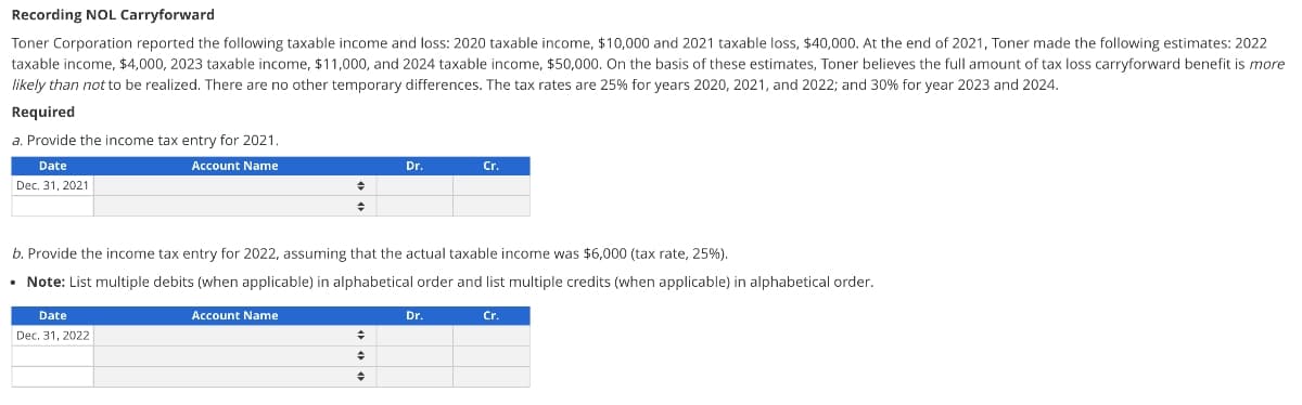 Recording NOL Carryforward
Toner Corporation reported the following taxable income and loss: 2020 taxable income, $10,000 and 2021 taxable loss, $40,000. At the end of 2021, Toner made the following estimates: 2022
taxable income, $4,000, 2023 taxable income, $11,000, and 2024 taxable income, $50,000. On the basis of these estimates, Toner believes the full amount of tax loss carryforward benefit is more
likely than not to be realized. There are no other temporary differences. The tax rates are 25% for years 2020, 2021, and 2022; and 30% for year 2023 and 2024.
Required
a. Provide the income tax entry for 2021.
Date
Account Name
Dec. 31, 2021
Date
Dec. 31, 2022
◆
♦
Account Name
b. Provide the income tax entry for 2022, assuming that the actual taxable income was $6,000 (tax rate, 25%).
• Note: List multiple debits (when applicable) in alphabetical order and list multiple credits (when applicable) in alphabetical order.
Dr.
+
♦
♦
Cr.
Dr.
Cr.