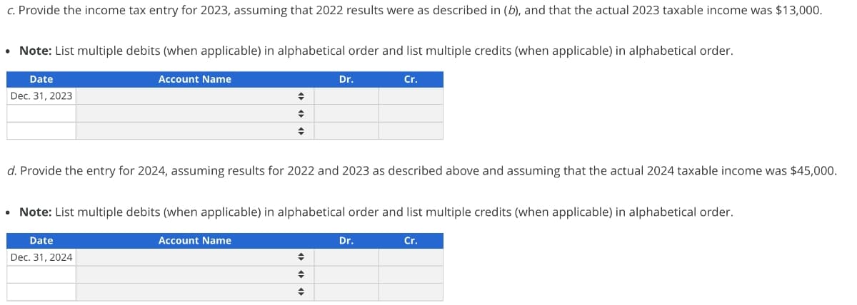 c. Provide the income tax entry for 2023, assuming that 2022 results were as described in (b), and that the actual 2023 taxable income was $13,000.
• Note: List multiple debits (when applicable) in alphabetical order and list multiple credits (when applicable) in alphabetical order.
Date
Dec. 31, 2023
Account Name
.
◆
◆
d. Provide the entry for 2024, assuming results for 2022 and 2023 as described above and assuming that the actual 2024 taxable income was $45,000.
Account Name
Note: List multiple debits (when applicable) in alphabetical order and list multiple credits (when applicable) in alphabetical order.
Date
Dec. 31, 2024
Dr.
♦
→
Cr.
Dr.
Cr.