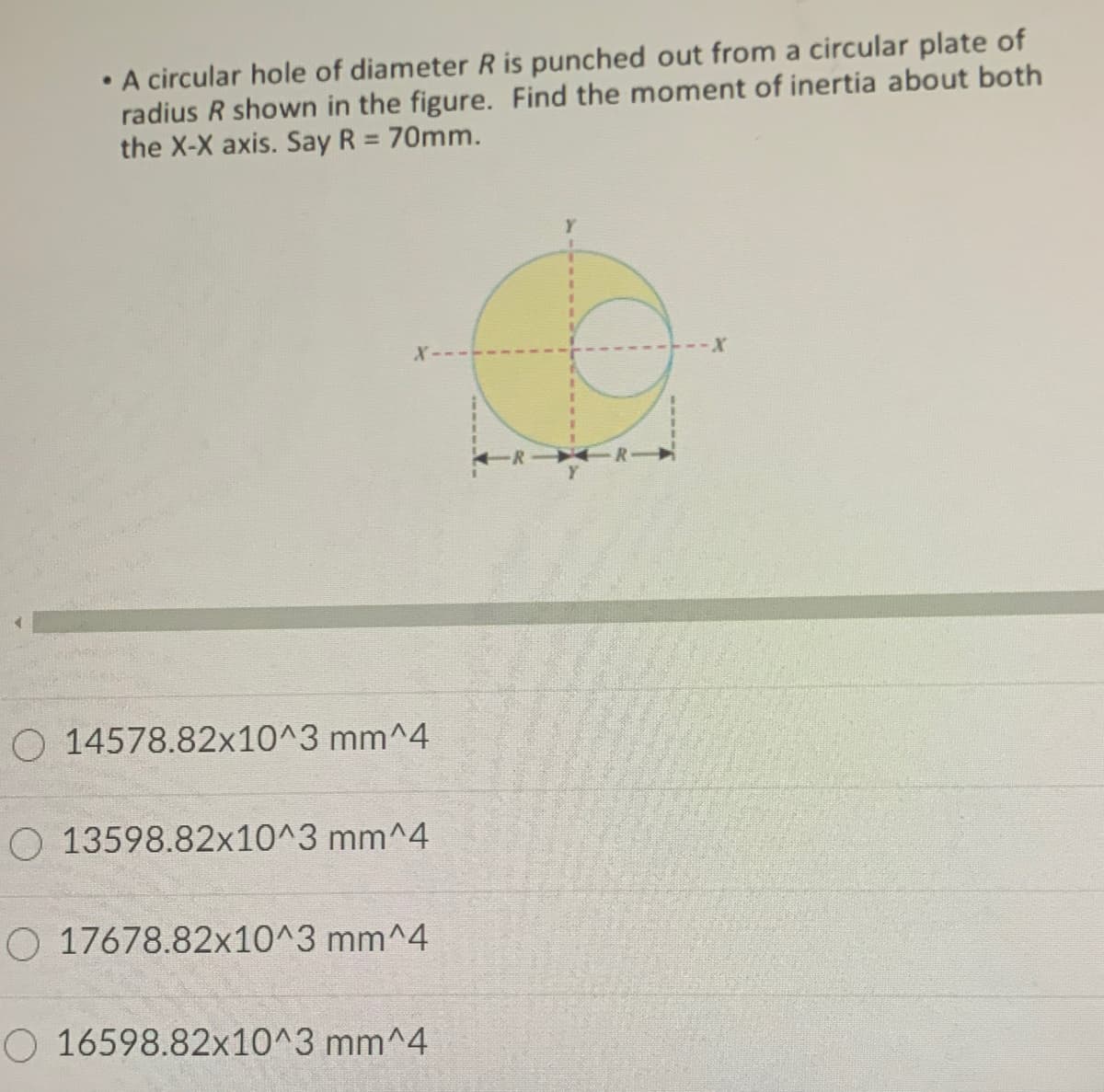 A circular hole of diameter R is punched out from a circular plate of
radius R shown in the figure. Find the moment of inertia about both
the X-X axis. Say R = 70mm.
X-
O 14578.82x10^3 mm^4
O 13598.82x10^3 mm^4
O 17678.82x10^3 mm^4
O 16598.82x10^3 mm^4
