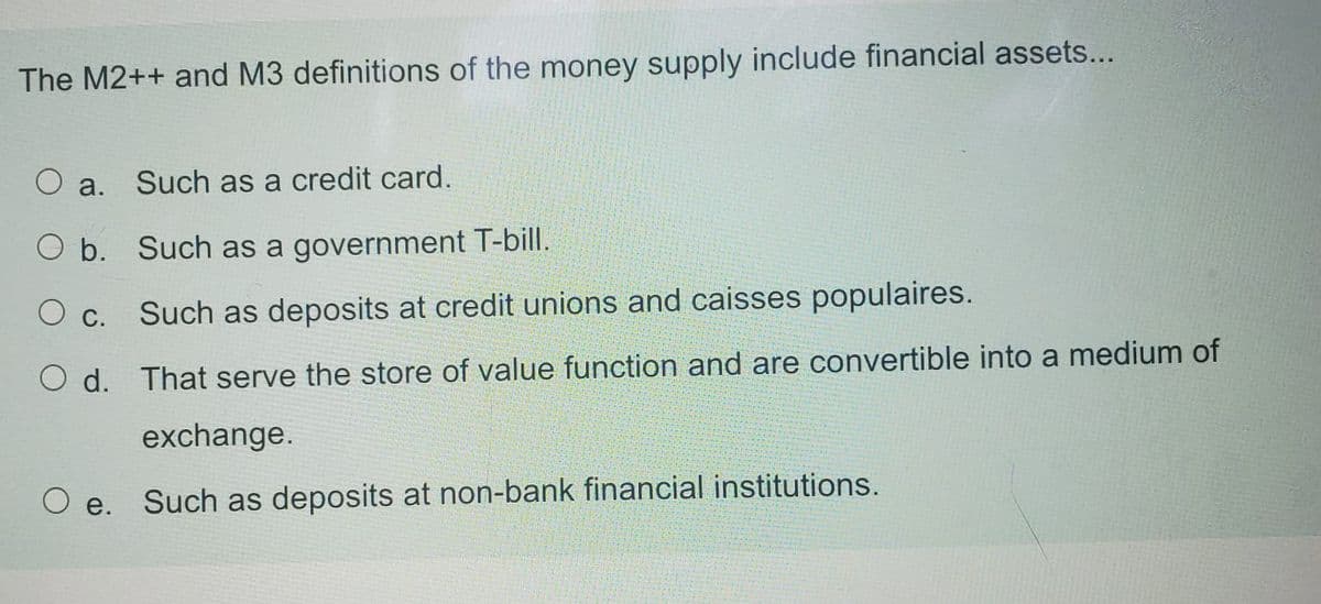 The M2++ and M3 definitions of the money supply include financial assets...
Such as a credit card.
O a.
O b. Such as a government T-bill.
Such as deposits at credit unions and caisses populaires.
О с.
O d. That serve the store of value function and are convertible into a medium of
exchange.
е.
Such as deposits at non-bank financial institutions.
