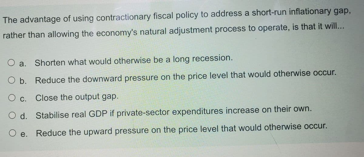 The advantage of using contractionary fiscal policy to address a short-run inflationary gap,
rather than allowing the economy's natural adjustment process to operate, is that it wil...
a.
Shorten what would otherwise be a long recession.
O b. Reduce the downward pressure on the price level that would otherwise occur.
Ос.
Close the output gap.
O d. Stabilise real GDP if private-sector expenditures increase on their own.
Ое.
Reduce the upward pressure on the price level that would otherwise occur.
