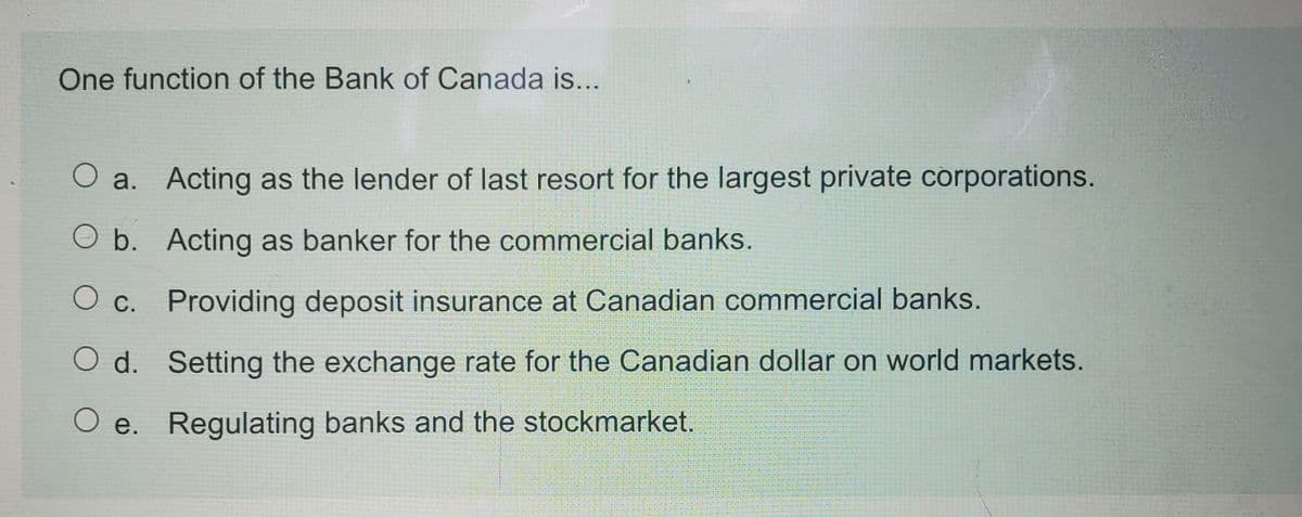 One function of the Bank of Canada is...
O a. Acting as the lender of last resort for the largest private corporations.
O b. Acting as banker for the commercial banks.
O c. Providing deposit insurance at Canadian commercial banks.
O d. Setting the exchange rate for the Canadian dollar on world markets.
O e. Regulating banks and the stockmarket.
