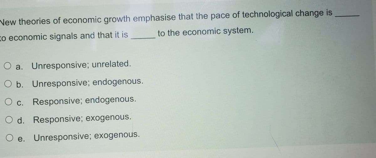 New theories of economic growth emphasise that the pace of technological change is
to economic signals and that it is
to the economic system.
O a. Unresponsive; unrelated.
O b. Unresponsive; endogenous.
O c. Responsive; endogenous.
O d. Responsive; exogenous.
O e. Unresponsive; exogenous.
