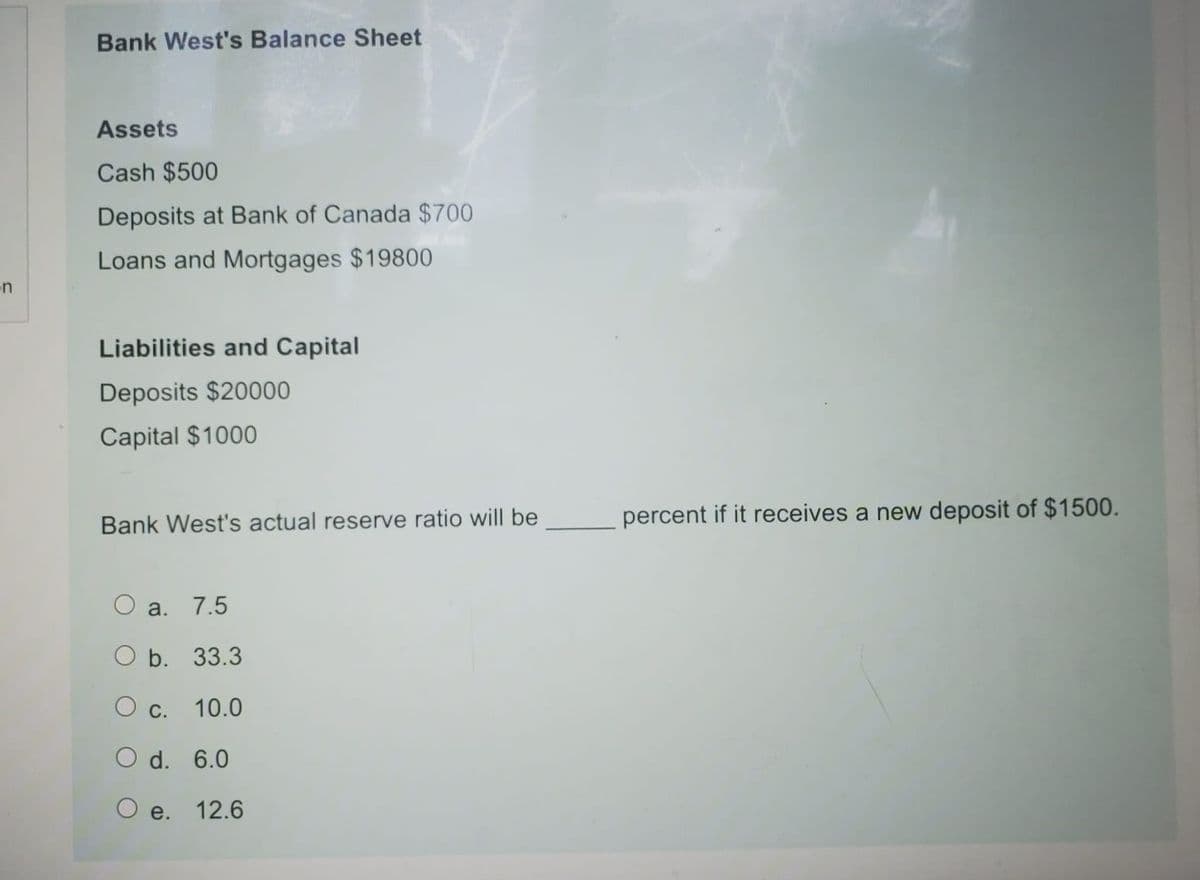 Bank West's Balance Sheet
Assets
Cash $500
Deposits at Bank of Canada $700
Loans and Mortgages $19800
n
Liabilities and Capital
Deposits $20000
Capital $1000
Bank West's actual reserve ratio will be
percent if it receives a new deposit of $1500.
O a.
7.5
O b. 33.3
О с.
10.0
O d. 6.0
O e. 12.6
