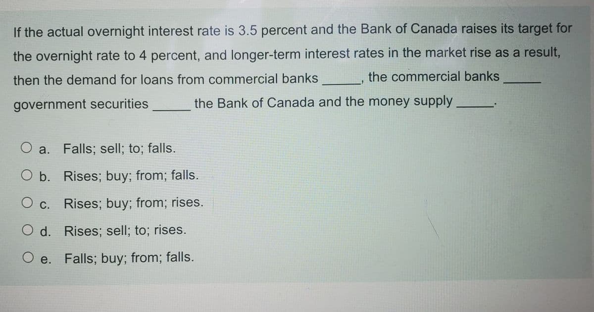 If the actual overnight interest rate is 3.5 percent and the Bank of Canada raises its target for
the overnight rate to 4 percent, and longer-term interest rates in the market rise as a result,
then the demand for loans from commercial banks
the commercial banks
government securities
the Bank of Canada and the money supply
O a.
Falls; sell; to; falls.
O b. Rises; buy; from; falls.
О с.
Rises; buy; from; rises.
O d. Rises; sell; to; rises.
Ое.
O e. Falls; buy; from; falls.
