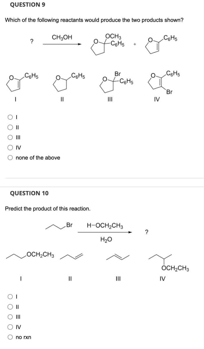 QUESTION 9
Which of the following reactants would produce the two products shown?
CH3OH
?
C6H5
C6H5
O II
○ III
O IV
O none of the above
||
QUESTION 10
Predict the product of this reaction.
O O O
III
○ II
O IV
O no rxn
OCH2CH3
OCH3
-C6H5
C6H5
Br
-C6H5
C6H5
of xa
III
Br
H-OCH2CH3
?
H₂O
||
III
Br
IV
OCH2CH3
IV