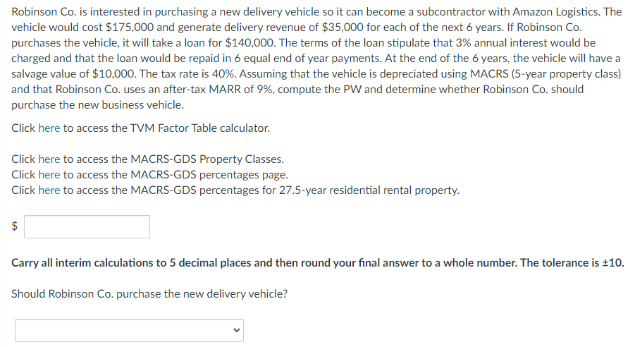 Robinson Co. is interested in purchasing a new delivery vehicle so it can become a subcontractor with Amazon Logistics. The
vehicle would cost $175,000 and generate delivery revenue of $35,000 for each of the next 6 years. If Robinson Co.
purchases the vehicle, it will take a loan for $140,000. The terms of the loan stipulate that 3% annual interest would be
charged and that the loan would be repaid in 6 equal end of year payments. At the end of the 6 years, the vehicle will have a
salvage value of $10,000. The tax rate is 40%. Assuming that the vehicle is depreciated using MACRS (5-year property class)
and that Robinson Co. uses an after-tax MARR of 9%, compute the PW and determine whether Robinson Co. should
purchase the new business vehicle.
Click here to access the TVM Factor Table calculator.
Click here to access the MACRS-GDS Property Classes.
Click here to access the MACRS-GDS percentages page.
Click here to access the MACRS-GDS percentages for 27.5-year residential rental property.
$
Carry all interim calculations to 5 decimal places and then round your final answer to a whole number. The tolerance is ±10.
Should Robinson Co. purchase the new delivery vehicle?