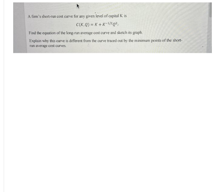 A firm's short-run cost curve for any given level of capital K is
C(K,Q) K+K-1/2Q2:
Find the equation of the long-run average cost curve and sketch its graph.
Explain why this curve is different from the curve traced out by the minimum points of the short-
run average cost curves.