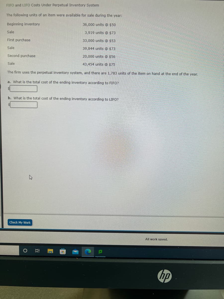 FIFO and LIFO Costs Under Perpetual Inventory System
The following units of an item were available for sale during the year:
Beginning inventory
36,000 units @ $50
Sale
3,919 units @ $73
First purchase
33,000 units @ $53
Sale
39,844 units @ $73
Second purchase
20,000 units @ $56
43,454 units @ $75
The firm uses the perpetual inventory system, and there are 1,783 units of the item on hand at the end of the year.
a. What is the total cost of the ending inventory according to FIFO?
Sale
b. What is the total cost of the ending inventory according to LIFO?
h
Check My Work
All work saved.
hp