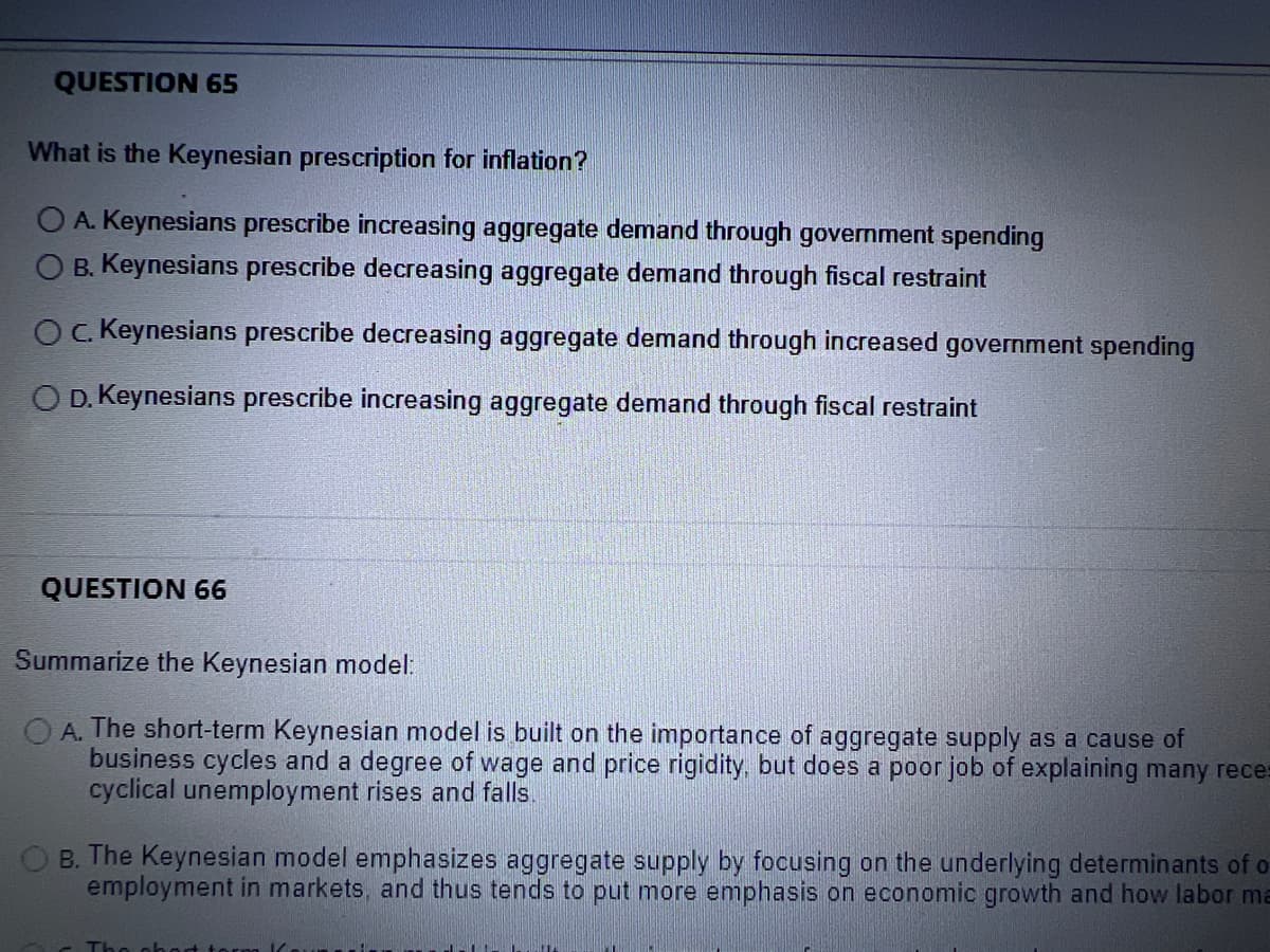 QUESTION 65
What is the Keynesian prescription for inflation?
A. Keynesians prescribe increasing aggregate demand through government spending
O B. Keynesians prescribe decreasing aggregate demand through fiscal restraint
Oc. Keynesians prescribe decreasing aggregate demand through increased government spending
O D. Keynesians prescribe increasing aggregate demand through fiscal restraint
QUESTION 66
Summarize the Keynesian model:
A. The short-term Keynesian model is built on the importance of aggregate supply as a cause of
business cycles and a degree of wage and price rigidity, but does a poor job of explaining many reces
cyclical unemployment rises and falls.
B. The Keynesian model emphasizes aggregate supply by focusing on the underlying determinants of o
employment in markets, and thus tends to put more emphasis on economic growth and how labor ma