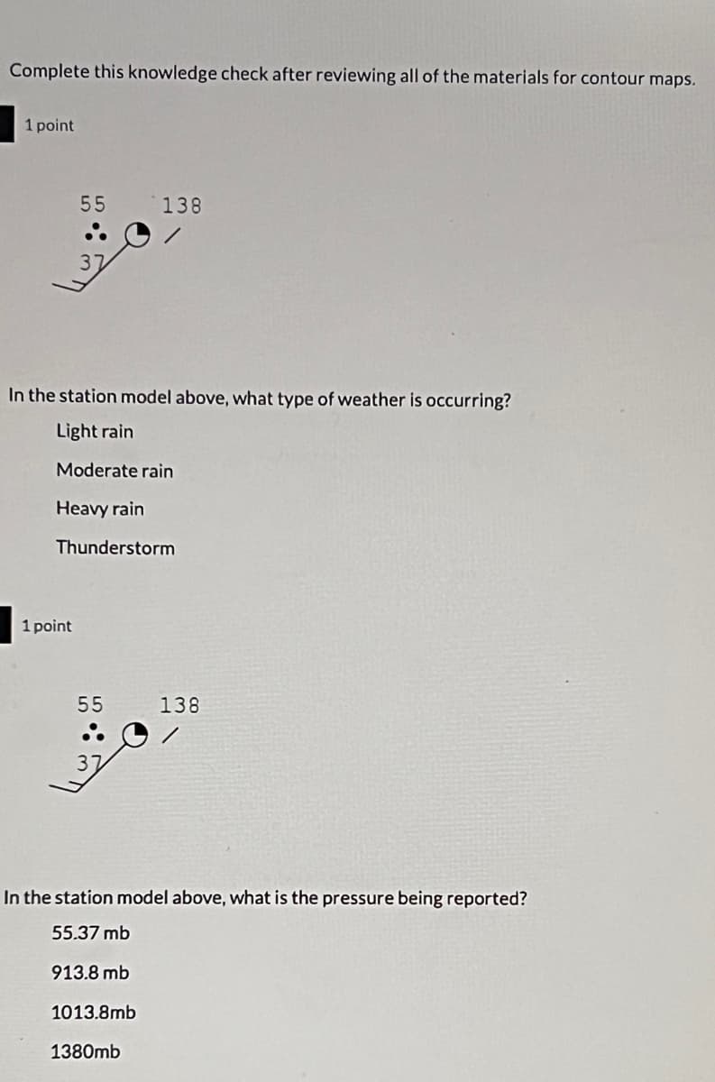 Complete this knowledge check after reviewing all of the materials for contour maps.
1 point
55
37
1 point
In the station model above, what type of weather is occurring?
Light rain
Moderate rain
Heavy rain
Thunderstorm
55
37
138
1013.8mb
In the station model above, what is the pressure being reported?
55.37 mb
913.8 mb
1380mb
138