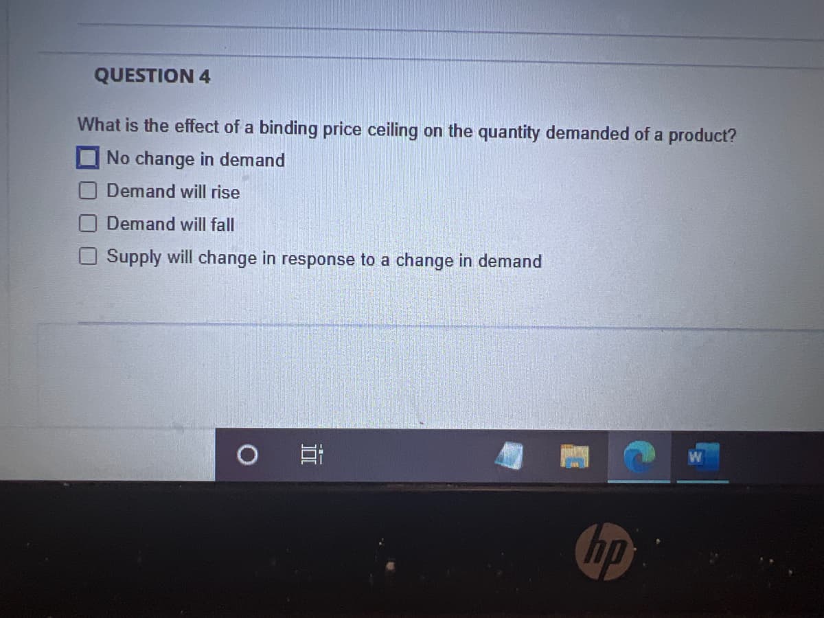 QUESTION 4
What is the effect of a binding price ceiling on the quantity demanded of a product?
No change in demand
Demand will rise
Demand will fall
Supply will change in response to a change in demand
O
Et
hp