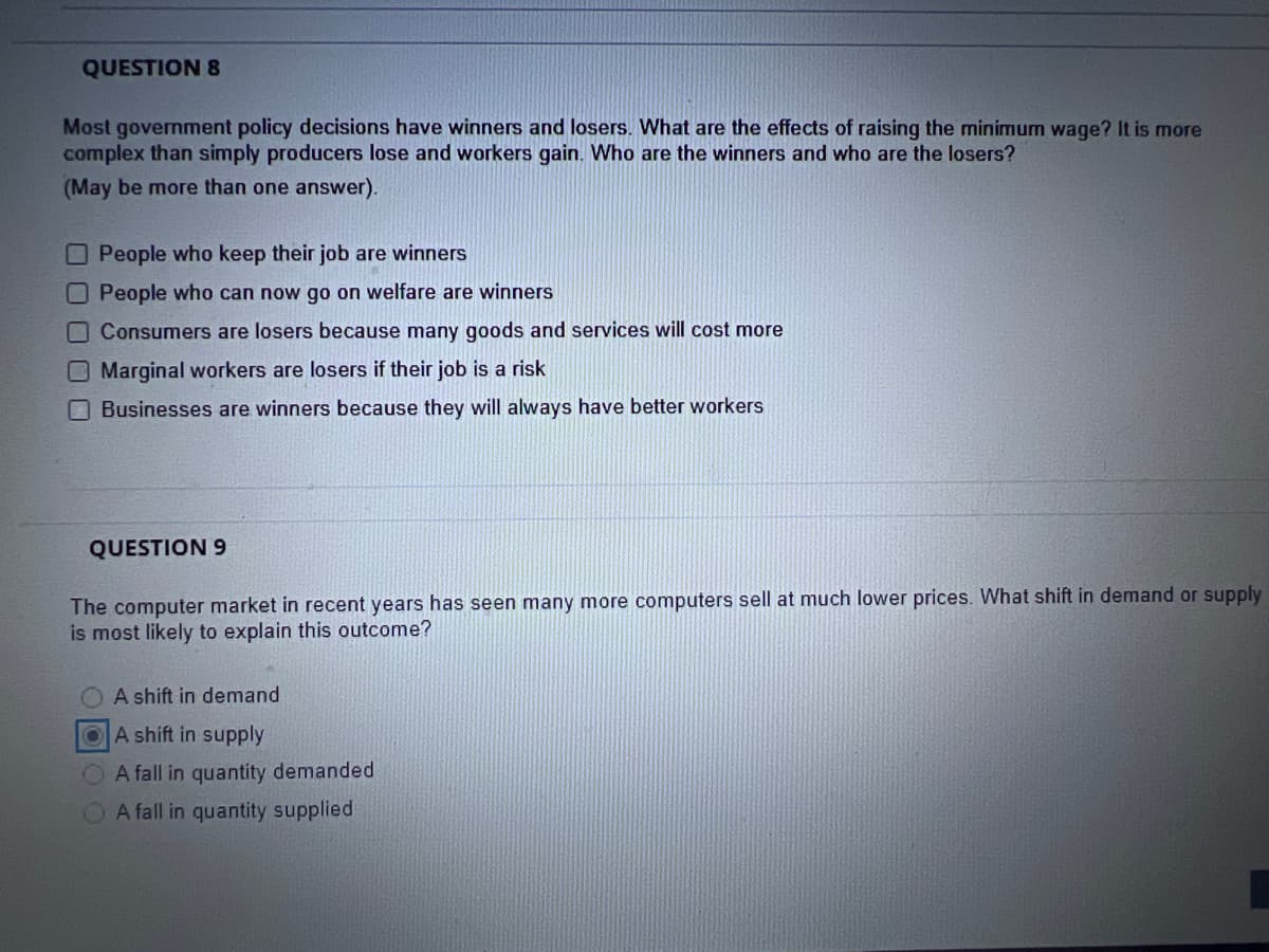 QUESTION 8
Most government policy decisions have winners and losers. What are the effects of raising the minimum wage? It is more
complex than simply producers lose and workers gain. Who are the winners and who are the losers?
(May be more than one answer).
People who keep their job are winners
People who can now go on welfare are winners
Consumers are losers because many goods and services will cost more
Marginal workers are losers if their job is a risk
Businesses are winners because they will always have better workers
QUESTION 9
The computer market in recent years has seen many more computers sell at much lower prices. What shift in demand or supply
is most likely to explain this outcome?
A shift in demand
A shift in supply
A fall in quantity demanded
A fall in quantity supplied